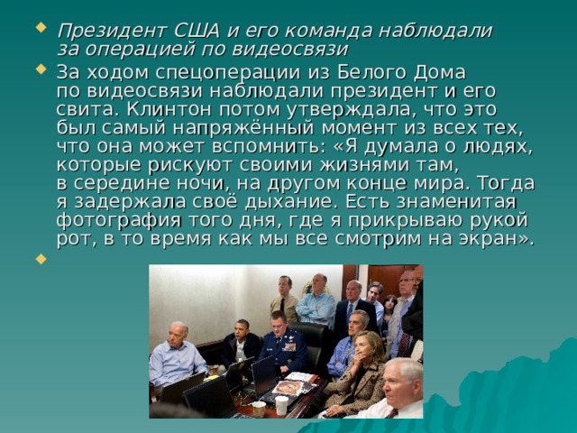 Президент США и его команда наблюдали за операцией по видеосвязи За ходом спецоперации из Белого Дома по видеосвязи наблюдали президент и его свита. Клинтон потом утверждала, что это был самый напряжённый момент из всех тех, что она может вспомнить: «Я думала о людях, которые рискуют своими жизнями там, в середине ночи, на другом конце мира. Тогда я задержала своё дыхание. Есть знаменитая фотография того дня, где я прикрываю рукой рот, в то время как мы все смотрим на экран». 