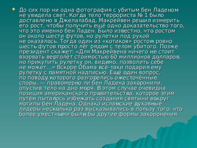 До сих пор ни одна фотография с убитым бен Ладеном не увидела свет. Когда тело террориста № 1 было доставлено в Джелалабад, Макрейвен решил измерить его рост, чтобы получить ещё одно доказательство того, что это именно бен Ладен. Было известно, что ростом он около шести футов, но рулетки под рукой не оказалось. Тогда один из «котиков» ростом ровно шесть футов просто лёг рядом с телом убитого. Позже президент скажет: «Для Макрейвена ничего не стоит взорвать вертолёт стоимостью 60 миллионов долларов, но прикупить рулетку он, видимо, позволить себе не может…» Вскоре Обама всё-таки подарил ему рулетку с памятной надписью. Ещё один вопрос, по поводу которого разгорелись ожесточённые споры, — правомерно ли бен Ладена захоронили, опустив тело на дно моря. В этом случае очевидна позиция американского правительства, которое этим путём пыталось избежать создания святыни вокруг могилы бен Ладена. Однако исламские духовные лидеры несколько раз высказывались в пользу того, что более уместными были бы другие формы захоронения. 