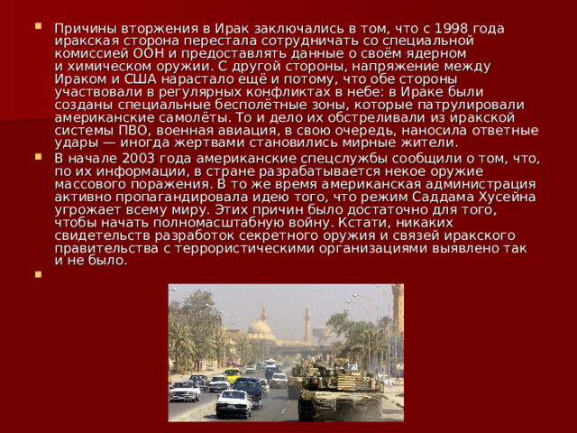 Причины вторжения в Ирак заключались в том, что с 1998 года иракская сторона перестала сотрудничать со специальной комиссией ООН и предоставлять данные о своём ядерном и химическом оружии. С другой стороны, напряжение между Ираком и США нарастало ещё и потому, что обе стороны участвовали в регулярных конфликтах в небе: в Ираке были созданы специальные бесполётные зоны, которые патрулировали американские самолёты. То и дело их обстреливали из иракской системы ПВО, военная авиация, в свою очередь, наносила ответные удары — иногда жертвами становились мирные жители. В начале 2003 года американские спецслужбы сообщили о том, что, по их информации, в стране разрабатывается некое оружие массового поражения. В то же время американская администрация активно пропагандировала идею того, что режим Саддама Хусейна угрожает всему миру. Этих причин было достаточно для того, чтобы начать полномасштабную войну. Кстати, никаких свидетельств разработок секретного оружия и связей иракского правительства с террористическими организациями выявлено так и не было. 