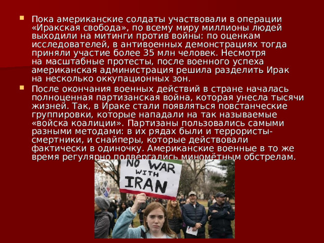 Пока американские солдаты участвовали в операции «Иракская свобода», по всему миру миллионы людей выходили на митинги против войны: по оценкам исследователей, в антивоенных демонстрациях тогда приняли участие более 35 млн человек. Несмотря на масштабные протесты, после военного успеха американская администрация решила разделить Ирак на несколько оккупационных зон. После окончания военных действий в стране началась полноценная партизанская война, которая унесла тысячи жизней. Так, в Ираке стали появляться повстанческие группировки, которые нападали на так называемые «войска коалиции». Партизаны пользовались самыми разными методами: в их рядах были и террористы-смертники, и снайперы, которые действовали фактически в одиночку. Американские военные в то же время регулярно подвергались миномётным обстрелам. 