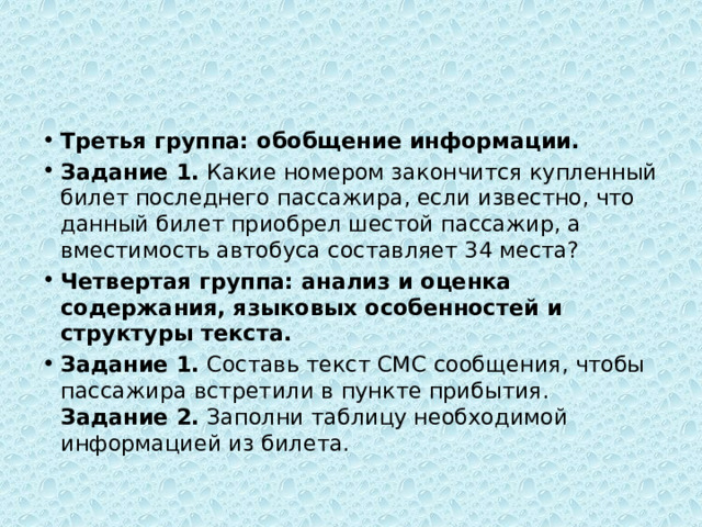 Третья группа: обобщение информации. Задание 1.  Какие номером закончится купленный билет последнего пассажира, если известно, что данный билет приобрел шестой пассажир, а вместимость автобуса составляет 34 места? Четвертая группа: анализ и оценка содержания, языковых особенностей и структуры текста. Задание 1.  Составь текст СМС сообщения, чтобы пассажира встретили в пункте прибытия.  Задание 2.  Заполни таблицу необходимой информацией из билета. 