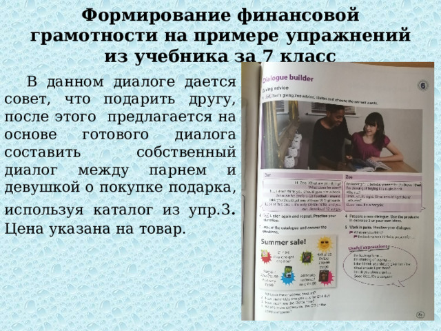 Формирование финансовой грамотности на примере упражнений из учебника за 7 класс В данном диалоге дается совет, что подарить другу, после этого предлагается на основе готового диалога составить собственный диалог между парнем и девушкой о покупке подарка, используя каталог из упр.3 . Цена указана на товар. 