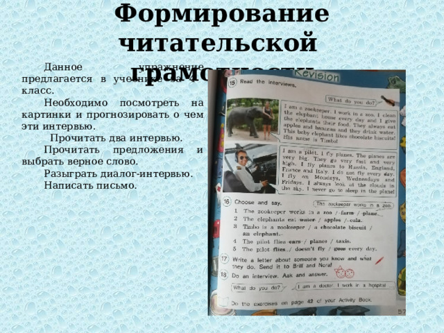Формирование читательской грамотности Данное упражнение предлагается в учебнике за 4 класс. Необходимо посмотреть на картинки и прогнозировать о чем эти интервью.  Прочитать два интервью. Прочитать предложения и выбрать верное слово. Разыграть диалог-интервью. Написать письмо. 