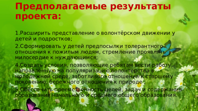 Предполагаемые результаты проекта:   1.Расширить представление о волонтёрском движении у детей и подростков; 2.Сформировать у детей предпосылки толерантного отношения к пожилым людям, стремление проявлять милосердие к нуждающимся; 4.Создать условия, позволяющие ребятам вести работу, направленную на популяризацию волонтерства в молодежной среде, заботливого отношения к старшему поколению, бережного отношения к природе ; 5.Обеспечить преемственность целей, задач и содержания образования начального и среднего общего образования. 