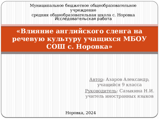 Муниципальное бюджетное общеобразовательное учреждение средняя общеобразовательная школа с. Норовка Исследовательская работа «Влияние английского сленга на речевую культуру учащихся МБОУ СОШ с. Норовка» Автор : Азаров Александр, учащийся 9 класса Руководитель : Сазыкина Н.И. учитель иностранных языков Норовка, 2024 