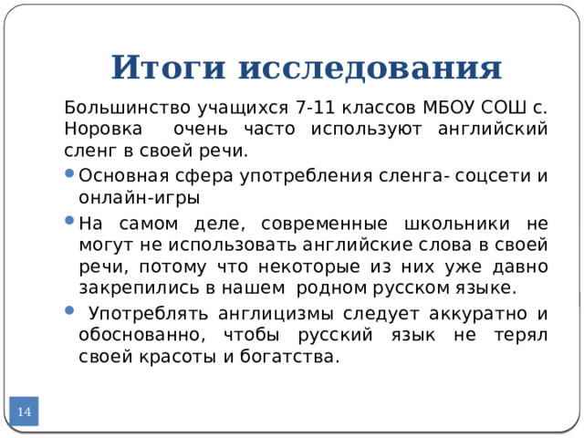 Итоги исследования Большинство учащихся 7-11 классов МБОУ СОШ с. Норовка очень часто используют английский сленг в своей речи. Основная сфера употребления сленга- соцсети и онлайн-игры На самом деле, современные школьники не могут не использовать английские слова в своей речи, потому что некоторые из них уже давно закрепились в нашем родном русском языке.  Употреблять англицизмы следует аккуратно и обоснованно, чтобы русский язык не терял своей красоты и богатства.  