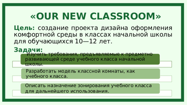 «OUR NEW CLASSROOM» Цель: создание проекта дизайна оформления комфортной среды в классах начальной школы для обучающихся 10—12 лет. Задачи:  Изучить требования, предъявляемые к предметно развивающей среде учебного класса начальной школы. Разработать модель классной комнаты, как учебного класса. Описать назначение зонирования учебного класса для дальнейшего использования . 