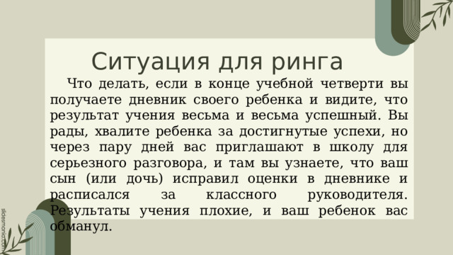 Ситуация для ринга Что делать, если в конце учебной четверти вы получаете дневник своего ребенка и видите, что результат учения весьма и весьма успешный. Вы рады, хвалите ребенка за достигнутые успехи, но через пару дней вас приглашают в школу для серьезного разговора, и там вы узнаете, что ваш сын (или дочь) исправил оценки в дневнике и расписался за классного руководителя. Результаты учения плохие, и ваш ребенок вас обманул. 