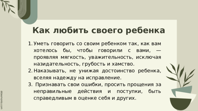 Как любить своего ребенка Уметь говорить со своим ребенком так, как вам хотелось бы, чтобы говорили с вами, — проявляя мягкость, уважительность, исключая назидательность, грубость и хамство. Наказывать, не унижая достоинство ребенка, вселяя надежду на исправление.  Признавать свои ошибки, просить прощения за неправильные действия и поступки, быть справедливым в оценке себя и других. 