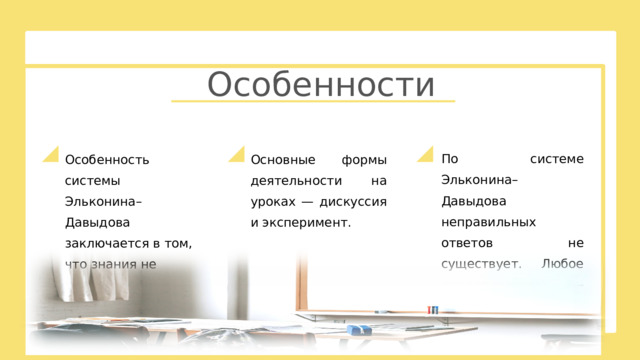 Особенности По системе Эльконина–Давыдова неправильных ответов не существует. Любое предположение — «рабочая версия».  Особенность системы Эльконина–Давыдова заключается в том, что знания не даются детям в готовом виде. Основные формы деятельности на уроках — дискуссия и эксперимент. 