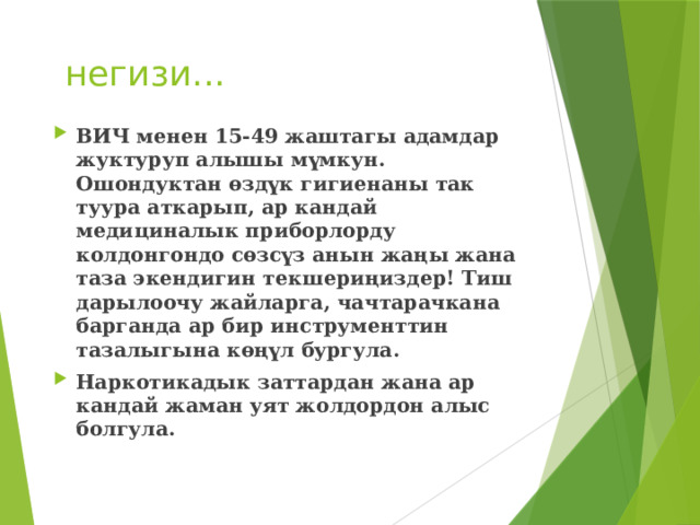 негизи... ВИЧ менен 15-49 жаштагы адамдар жуктуруп алышы мүмкун. Ошондуктан өздүк гигиенаны так туура аткарып, ар кандай медициналык приборлорду колдонгондо сөзсүз анын жаңы жана таза экендигин текшериңиздер! Тиш дарылоочу жайларга, чачтарачкана барганда ар бир инструменттин тазалыгына көңүл бургула. Наркотикадык заттардан жана ар кандай жаман уят жолдордон алыс болгула. 