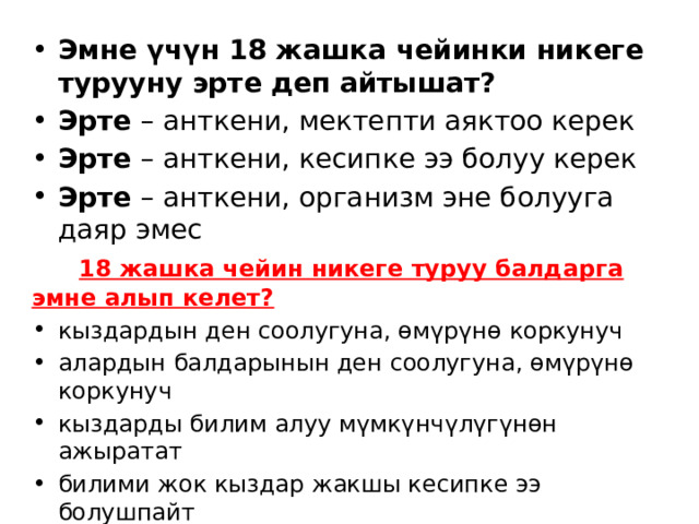  Эмне үчүн 18 жашка чейинки никеге турууну эрте деп айтышат? Эрте  – анткени, мектепти аяктоо керек Эрте  – анткени, кесипке ээ болуу керек Эрте  – анткени, организм эне болууга даяр эмес  18 жашка чейин никеге туруу балдарга эмне алып келет? кыздардын ден соолугуна, өмүрүнө коркунуч алардын балдарынын ден соолугуна, өмүрүнө коркунуч кыздарды билим алуу мүмкүнчүлүгүнөн ажыратат билими жок кыздар жакшы кесипке ээ болушпайт кыздар ар дайым күйөөсүнөн жана анын үй-бүлөсүнөн көз каранды болот өмүр бою кыздар аз акча табышат, демек өз балдарына билим бере алышпайт жана жакыр карылыкка туш болушат. 