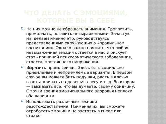 Что делать с эмоциями, которые вы в себе отследили? На них можно не обращать внимания. Проглотить, промолчать, оставить невыраженными. Зачастую мы делаем именно это, руководствуясь представлениями окружающих о «правильном воспитании». Однако важно помнить, что любая невыраженная эмоция остается в нас и рискует стать причиной психосоматического заболевания, стресса, постоянного напряжения. Выразить прямо сейчас. Здесь есть социально приемлемые и неприемлемые варианты. В первом случае вы можете бить подушки, рвать в клочья газеты, кричать на деревья в лесу и т. д. Во втором — высказать все, что вы думаете, своему обидчику. С точки зрения эмоционального здоровья неплохи оба варианта. Использовать различные техники разотождествления. Применяя их, вы сможете отработать эмоции и не застрять в гневе или страхе. 
