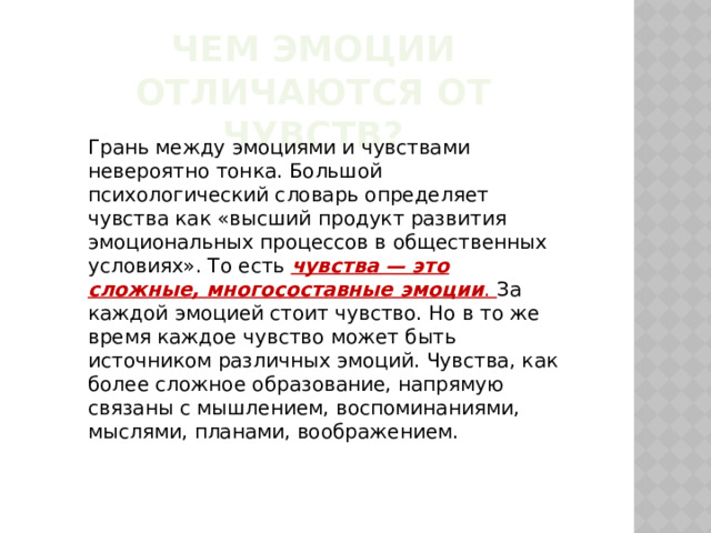 Чем эмоции отличаются от чувств? Грань между эмоциями и чувствами невероятно тонка. Большой психологический словарь определяет чувства как «высший продукт развития эмоциональных процессов в общественных условиях». То есть чувства  — это сложные, многосоставные эмоции . За каждой эмоцией стоит чувство. Но в то же время каждое чувство может быть источником различных эмоций. Чувства, как более сложное образование, напрямую связаны с мышлением, воспоминаниями, мыслями, планами, воображением. 