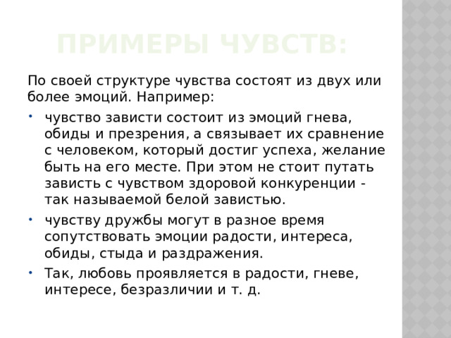 Примеры чувств: По своей структуре чувства состоят из двух или более эмоций. Например: чувство зависти состоит из эмоций гнева, обиды и презрения, а связывает их сравнение с человеком, который достиг успеха, желание быть на его месте. При этом не стоит путать зависть с чувством здоровой конкуренции - так называемой белой завистью. чувству дружбы могут в разное время сопутствовать эмоции радости, интереса, обиды, стыда и раздражения. Так, любовь проявляется в радости, гневе, интересе, безразличии и т. д. 