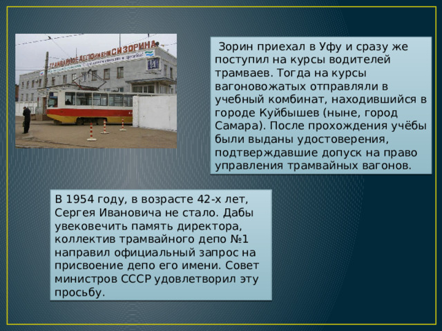  Зорин приехал в Уфу и сразу же поступил на курсы водителей трамваев. Тогда на курсы вагоновожатых отправляли в учебный комбинат, находившийся в городе Куйбышев (ныне, город Самара). После прохождения учёбы были выданы удостоверения, подтверждавшие допуск на право управления трамвайных вагонов. В 1954 году, в возрасте 42-х лет, Сергея Ивановича не стало. Дабы увековечить память директора, коллектив трамвайного депо №1 направил официальный запрос на присвоение депо его имени. Совет министров СССР удовлетворил эту просьбу. 