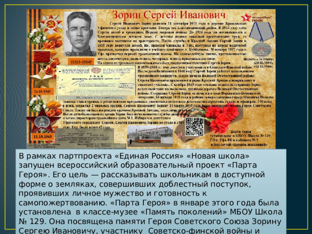 В рамках партпроекта «Единая Россия» «Новая школа» запущен всероссийский образовательный проект «Парта Героя». Его цель — рассказывать школьникам в доступной форме о земляках, совершивших доблестный поступок, проявивших личное мужество и готовность к самопожертвованию. «Парта Героя» в январе этого года была установлена в классе-музее «Память поколений» МБОУ Школа № 129. Она посвящена памяти Героя Советского Союза Зорину Сергею Ивановичу, участнику Советско-финской войны и Великой Отечественной войны. 