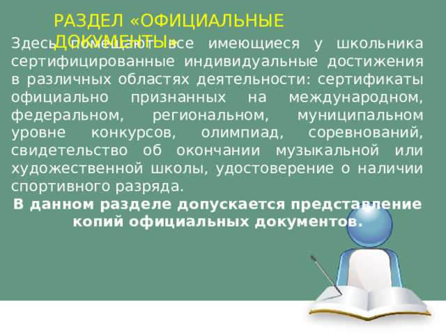РАЗДЕЛ «ОФИЦИАЛЬНЫЕ ДОКУМЕНТЫ» Здесь помещают все имеющиеся у школьника сертифицированные индивидуальные достижения в различных областях деятельности: сертификаты официально признанных на международном, федеральном, региональном, муниципальном уровне конкурсов, олимпиад, соревнований, свидетельство об окончании музыкальной или художественной школы, удостоверение о наличии спортивного разряда. В данном разделе допускается представление копий официальных документов. 