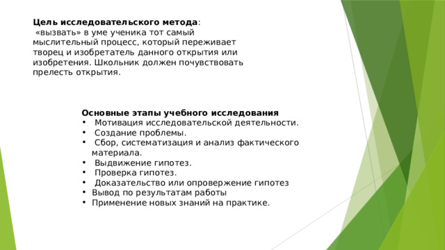 Цель исследовательского метода :  «вызвать» в уме ученика тот самый мыслительный процесс, который переживает творец и изобретатель данного открытия или изобретения. Школьник должен почувствовать прелесть открытия. Основные этапы учебного исследования  Мотивация исследовательской деятельности.  Создание проблемы.  Сбор, систематизация и анализ фактического материала.  Выдвижение гипотез.  Проверка гипотез.  Доказательство или опровержение гипотез Вывод по результатам работы Применение новых знаний на практике. 