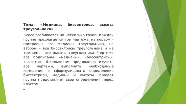 Тема: «Медиана, биссектриса, высота треугольника» Класс разбивается на несколько групп. Каждой группе предлагается три чертежа, на первом – построены все медианы треугольника, на втором – все биссектрисы треугольника и на третьем – все высоты треугольника. Чертежи все подписаны: «медианы», «биссектрисы», «высоты». Школьникам предложено изучить все чертежи, выполнить необходимые измерения и сформулировать определения биссектрисы, медианы и высоты. Каждая группа представляет свои определения перед классом.   