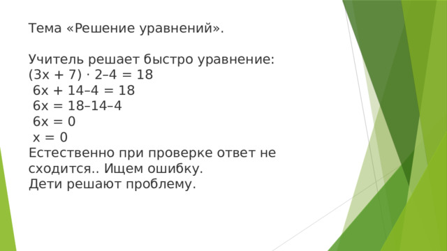 Тема «Решение уравнений». Учитель решает быстро уравнение: (3x + 7) · 2–4 = 18  6x + 14–4 = 18  6x = 18–14–4  6x = 0  x = 0 Естественно при проверке ответ не сходится.. Ищем ошибку. Дети решают проблему.    