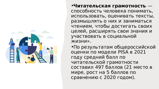 Читательская грамотность — способность человека понимать, использовать, оценивать тексты, размышлять о них и заниматься чтением, чтобы достигать своих целей, расширять свои знания и участвовать в социальной жизни». По результатам общероссийской оценки по модели PISA в 2021 году средний балл по читательской грамотности составил 497 баллов (21 место в мире, рост на 5 баллов по сравнению с 2020 годом). 