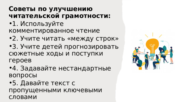 Советы по улучшению читательской грамотности: 1. Используйте комментированное чтение 2. Учите читать «между строк» 3. Учите детей прогнозировать сюжетные ходы и поступки героев 4. Задавайте нестандартные вопросы 5. Давайте текст с пропущенными ключевыми словами 