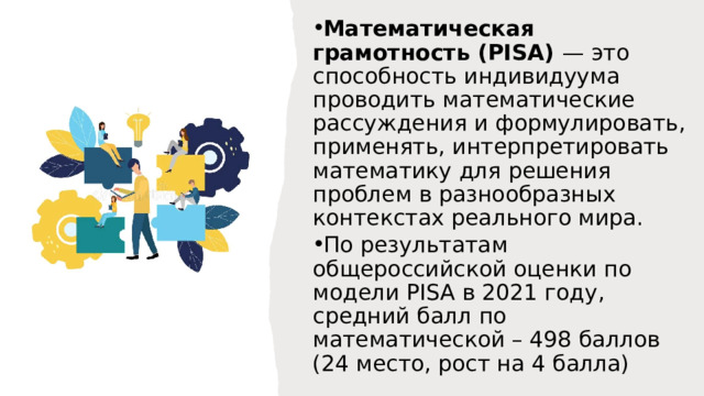 Математическая грамотность (PISA) — это способность индивидуума проводить математические рассуждения и формулировать, применять, интерпретировать математику для решения проблем в разнообразных контекстах реального мира. По результатам общероссийской оценки по модели PISA в 2021 году, средний балл по математической – 498 баллов (24 место, рост на 4 балла) 