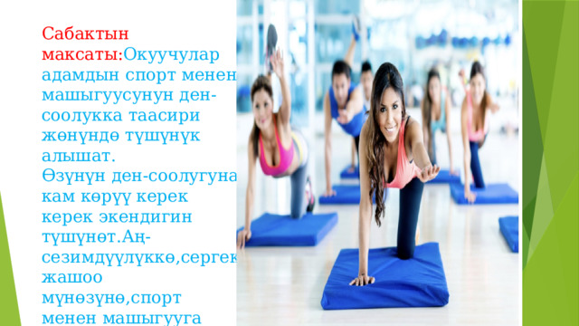 Сабактын максаты: Окуучулар адамдын спорт менен машыгуусунун ден-соолукка таасири жөнүндө түшүнүк алышат.  Өзүнүн ден-соолугуна кам көрүү керек керек экендигин түшүнөт.Аң-сезимдүүлүккө,сергек жашоо мүнөзүнө,спорт менен машыгууга умтулуусуна өбөлгө түзөт. 