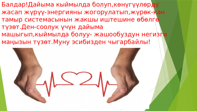 Балдар!Дайыма кыймылда болуп,көнүгүүлөрдү жасап жүрүү-энергияны жогорулатып,жүрөк-кан тамыр системасынын жакшы иштешине өбөлгө түзөт.Ден-соолук үчүн дайыма машыгып,кыймылда болуу- жашообуздун негизги маңызын түзөт.Муну эсибизден чыгарбайлы! 