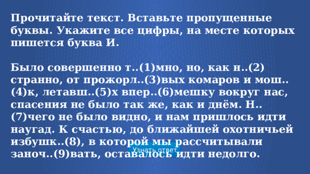 Прочитайте текст. Вставьте пропущенные буквы. Укажите все цифры, на месте которых пишется буква И.  Было совершенно т..(1)мно, но, как н..(2) странно, от прожорл..(3)вых комаров и мош..(4)к, летавш..(5)х впер..(6)мешку вокруг нас, спасения не было так же, как и днём. Н..(7)чего не было видно, и нам пришлось идти наугад. К счастью, до ближайшей охотничьей избушк..(8), в которой мы рассчитывали заноч..(9)вать, оставалось идти недолго. Узнать ответ  