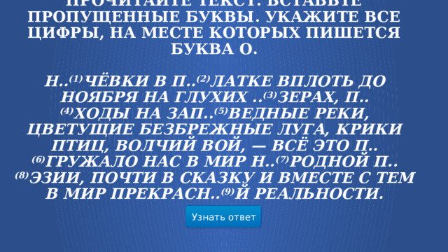 Прочитайте текст. Вставьте пропущенные буквы. Укажите все цифры, на месте которых пишется буква О.   Н.. (1) чёвки в п.. (2) латке вплоть до ноября на глухих .. (3) зерах, п.. (4) ходы на зап.. (5) ведные реки, цветущие безбрежные луга, крики птиц, волчий вой, — всё это п.. (6) гружало нас в мир н.. (7) родной п.. (8) эзии, почти в сказку и вместе с тем в мир прекрасн.. (9) й реальности.    Узнать ответ  