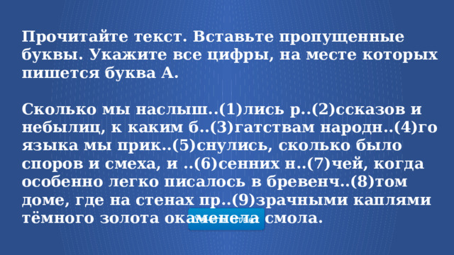 Прочитайте текст. Вставьте пропущенные буквы. Укажите все цифры, на месте которых пишется буква А.  Сколько мы наслыш..(1)лись р..(2)ссказов и небылиц, к каким б..(3)гатствам народн..(4)го языка мы прик..(5)снулись, сколько было споров и смеха, и ..(6)сенних н..(7)чей, когда особенно легко писалось в бревенч..(8)том доме, где на стенах пр..(9)зрачными каплями тёмного золота окаменела смола. Узнать ответ  