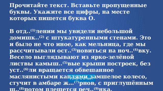 Прочитайте текст. Вставьте пропущенные буквы. Укажите все цифры, на месте которых пишется буква О.   В отд.. (1) лении мы увидели небольшой домишк.. (2)  с штукатуренными стенами. Это и было не что иное, как мельница, где мы рассчитывали ост.. (3) новиться на ноч.. (4) вку. Весело выглядывают из ярко-зелёной листвы камыш.. (5) вые крыши построек, без уст.. (6) ли вращается обвешанное маслянистыми каплями замшелое колесо, стучит в амбаре ж… (7) рнов, с приглушённым ш.. (8) потом плещется реч.. (9) нка.  Узнать ответ  