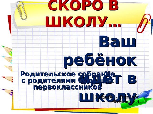 СКОРО В ШКОЛУ… Ваш ребёнок  идёт в школу Родительское собрание с родителями будущих первоклассников  Педагог - психолог: Фомина Е.З. 