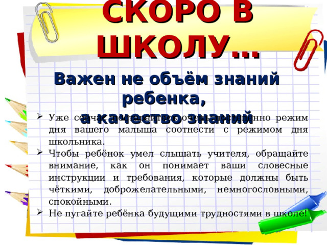 СКОРО В ШКОЛУ… Важен не объём знаний ребенка, а качество знаний  Уже сейчас постарайтесь очень постепенно режим дня вашего малыша соотнести с режимом дня школьника. Чтобы ребёнок умел слышать учителя, обращайте внимание, как он понимает ваши словесные инструкции и требования, которые должны быть чёткими, доброжелательными, немногословными, спокойными. Не пугайте ребёнка будущими трудностями в школе!       