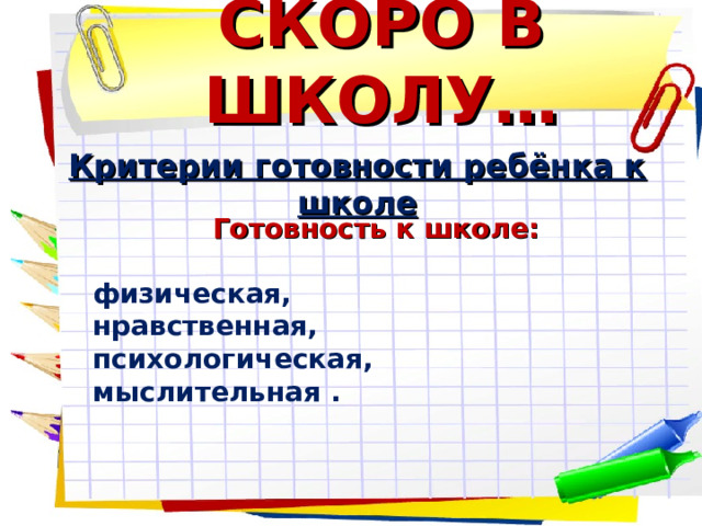 СКОРО В ШКОЛУ… Критерии готовности ребёнка к школе Готовность к школе:  физическая, нравственная, психологическая, мыслительная . 