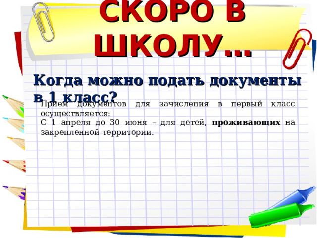 СКОРО В ШКОЛУ…  Когда можно подать документы в 1 класс?   Прием документов для зачисления в первый класс осуществляется: С 1 апреля до 30 июня – для детей, проживающих на закрепленной территории.      
