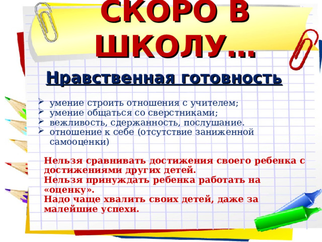 СКОРО В ШКОЛУ… Нравственная готовность  умение строить отношения с учителем; умение общаться со сверстниками; вежливость, сдержанность, послушание. отношение к себе (отсутствие заниженной самооценки) Нельзя сравнивать достижения своего ребенка с достижениями других детей. Нельзя принуждать ребенка работать на «оценку». Надо чаще хвалить своих детей, даже за малейшие успехи.  