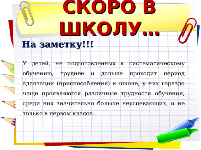 СКОРО В ШКОЛУ… На заметку!!! У детей, не подготовленных к систематическому обучению, труднее и дольше проходит период адаптации (приспособления) к школе, у них гораздо чаще проявляются различные трудности обучения, среди них значительно больше неуспевающих, и не только в первом классе.        