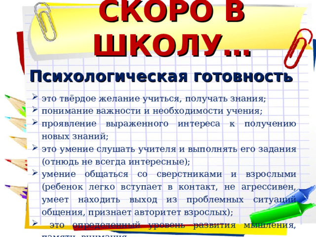 СКОРО В ШКОЛУ… Психологическая готовность это твёрдое желание учиться, получать знания; понимание важности и необходимости учения; проявление выраженного интереса к получению новых знаний; это умение слушать учителя и выполнять его задания (отнюдь не всегда интересные); умение общаться со сверстниками и взрослыми (ребенок легко вступает в контакт, не агрессивен, умеет находить выход из проблемных ситуаций общения, признает авторитет взрослых);  это определенный уровень развития мышления, памяти, внимания.    
