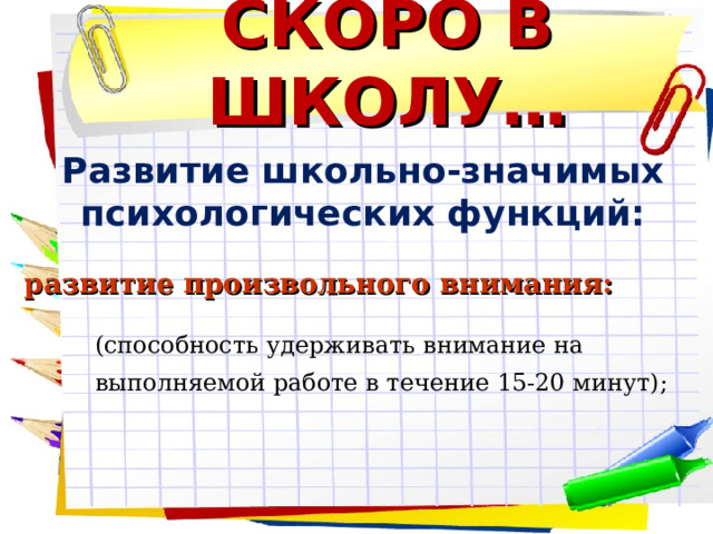 СКОРО В ШКОЛУ… Развитие школьно-значимых психологических функций:    развитие произвольного внимания: (способность удерживать внимание на выполняемой работе в течение 15-20 минут);   