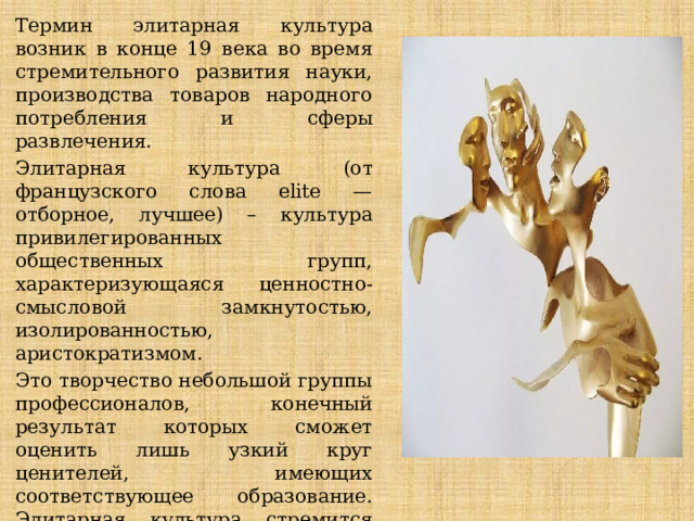 Термин элитарная культура возник в конце 19 века во время стремительного развития науки, производства товаров народного потребления и сферы развлечения. Элитарная культура (от французского слова elite — отборное, лучшее) – культура привилегированных общественных групп, характеризующаяся ценностно-смысловой замкнутостью, изолированностью, аристократизмом. Это творчество небольшой группы профессионалов, конечный результат которых сможет оценить лишь узкий круг ценителей, имеющих соответствующее образование. Элитарная культура стремится возвыситься над повседневностью обычной жизни, выступить в роли «высшего суда» над социальными и политическими проблемами общественности. 