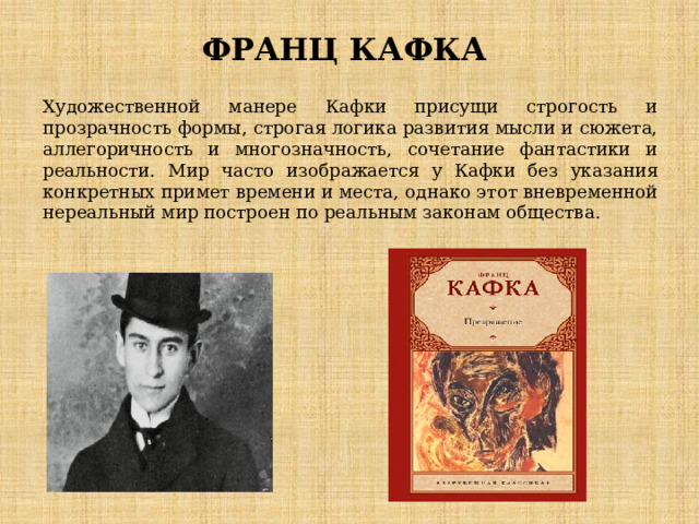ФРАНЦ КАФКА Художественной манере Кафки присущи строгость и прозрачность формы, строгая логика развития мысли и сюжета, аллегоричность и многозначность, сочетание фантастики и реальности. Мир часто изображается у Кафки без указания конкретных примет времени и места, однако этот вневременной нереальный мир построен по реальным законам общества. 