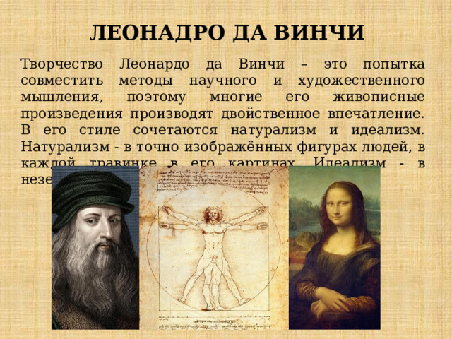  ЛЕОНАДРО ДА ВИНЧИ Творчество Леонардо да Винчи – это попытка совместить методы научного и художественного мышления, поэтому многие его живописные произведения производят двойственное впечатление. В его стиле сочетаются натурализм и идеализм. Натурализм - в точно изображённых фигурах людей, в каждой травинке в его картинах. Идеализм - в неземном совершенстве образов. 
