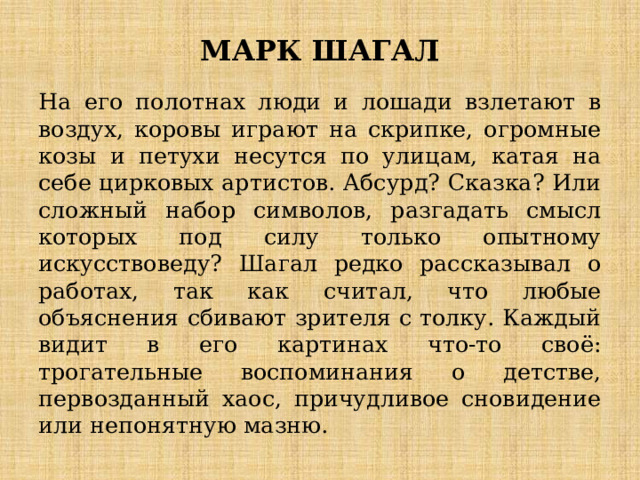 МАРК ШАГАЛ На его полотнах люди и лошади взлетают в воздух, коровы играют на скрипке, огромные козы и петухи несутся по улицам, катая на себе цирковых артистов. Абсурд? Сказка? Или сложный набор символов, разгадать смысл которых под силу только опытному искусствоведу? Шагал редко рассказывал о работах, так как считал, что любые объяснения сбивают зрителя с толку. Каждый видит в его картинах что-то своё: трогательные воспоминания о детстве, первозданный хаос, причудливое сновидение или непонятную мазню. 