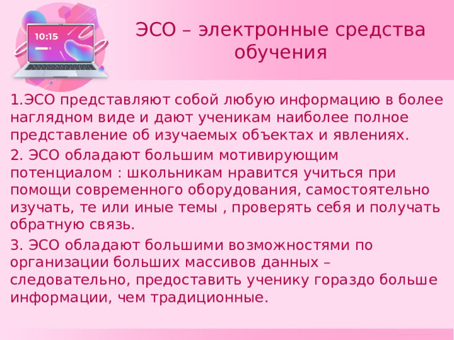 ЭСО – электронные средства обучения 1.ЭСО представляют собой любую информацию в более наглядном виде и дают ученикам наиболее полное представление об изучаемых объектах и явлениях. 2. ЭСО обладают большим мотивирующим потенциалом : школьникам нравится учиться при помощи современного оборудования, самостоятельно изучать, те или иные темы , проверять себя и получать обратную связь. 3. ЭСО обладают большими возможностями по организации больших массивов данных – следовательно, предоставить ученику гораздо больше информации, чем традиционные. 