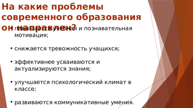 На какие проблемы современного образования он направлен? повышается учебная и познавательная мотивация; снижается тревожность учащихся; эффективнее усваиваются и актуализируются знания; улучшается психологический климат в классе; развиваются коммуникативные умения. 