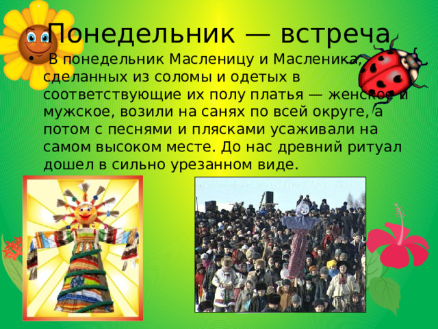 Понедельник — встреча  В понедельник Масленицу и Масленика, сделанных из соломы и одетых в соответствующие их полу платья — женское и мужское, возили на санях по всей округе, а потом с песнями и плясками усаживали на самом высоком месте. До нас древний ритуал дошел в сильно урезанном виде. 