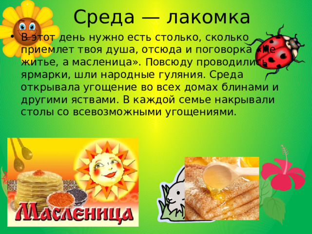 Среда — лакомка В этот день нужно есть столько, сколько приемлет твоя душа, отсюда и поговорка «Не житье, а масленица». Повсюду проводились ярмарки, шли народные гуляния. Среда открывала угощение во всех домах блинами и другими яствами. В каждой семье накрывали столы со всевозможными угощениями. 